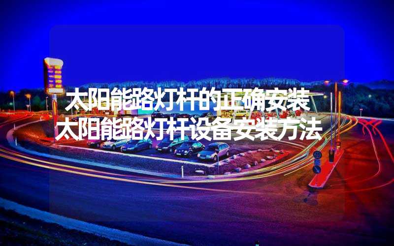 太阳能路灯杆的正确安装 太阳能路灯杆设备安装方法